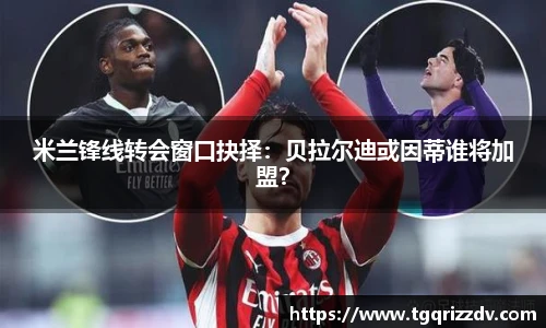 米兰锋线转会窗口抉择：贝拉尔迪或因蒂谁将加盟？